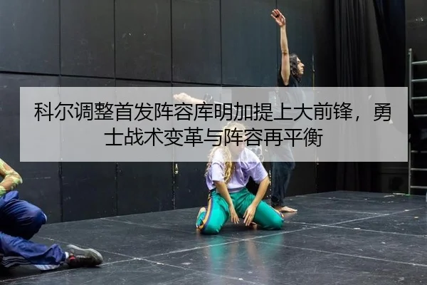科尔调整首发阵容库明加提上大前锋，勇士战术变革与阵容再平衡